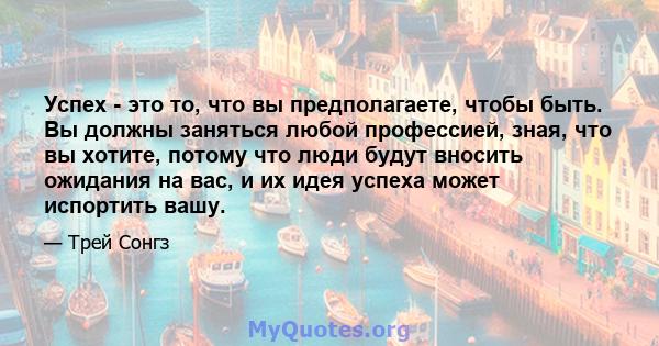 Успех - это то, что вы предполагаете, чтобы быть. Вы должны заняться любой профессией, зная, что вы хотите, потому что люди будут вносить ожидания на вас, и их идея успеха может испортить вашу.