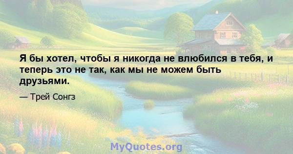 Я бы хотел, чтобы я никогда не влюбился в тебя, и теперь это не так, как мы не можем быть друзьями.