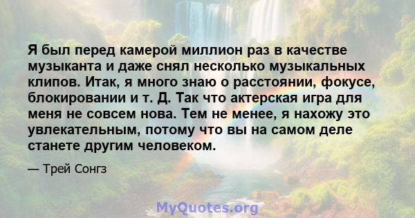 Я был перед камерой миллион раз в качестве музыканта и даже снял несколько музыкальных клипов. Итак, я много знаю о расстоянии, фокусе, блокировании и т. Д. Так что актерская игра для меня не совсем нова. Тем не менее,