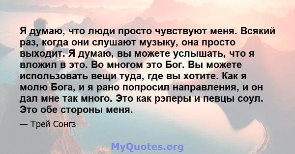 Я думаю, что люди просто чувствуют меня. Всякий раз, когда они слушают музыку, она просто выходит. Я думаю, вы можете услышать, что я вложил в это. Во многом это Бог. Вы можете использовать вещи туда, где вы хотите. Как 