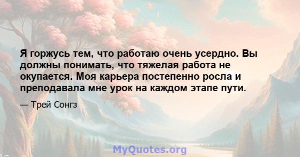 Я горжусь тем, что работаю очень усердно. Вы должны понимать, что тяжелая работа не окупается. Моя карьера постепенно росла и преподавала мне урок на каждом этапе пути.