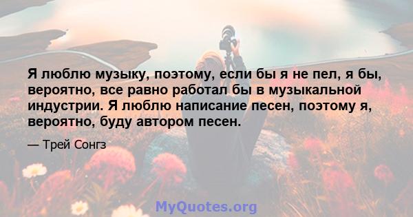 Я люблю музыку, поэтому, если бы я не пел, я бы, вероятно, все равно работал бы в музыкальной индустрии. Я люблю написание песен, поэтому я, вероятно, буду автором песен.