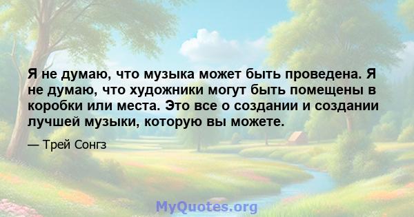 Я не думаю, что музыка может быть проведена. Я не думаю, что художники могут быть помещены в коробки или места. Это все о создании и создании лучшей музыки, которую вы можете.