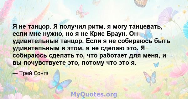 Я не танцор. Я получил ритм, я могу танцевать, если мне нужно, но я не Крис Браун. Он удивительный танцор. Если я не собираюсь быть удивительным в этом, я не сделаю это. Я собираюсь сделать то, что работает для меня, и