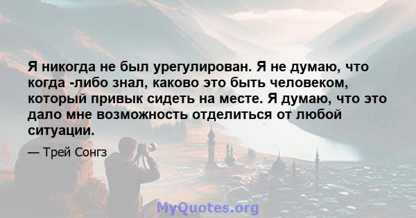 Я никогда не был урегулирован. Я не думаю, что когда -либо знал, каково это быть человеком, который привык сидеть на месте. Я думаю, что это дало мне возможность отделиться от любой ситуации.