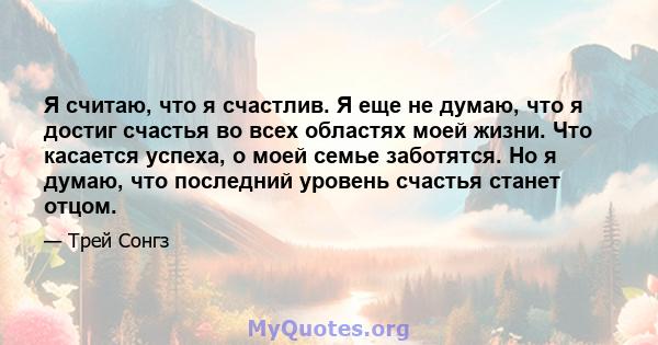 Я считаю, что я счастлив. Я еще не думаю, что я достиг счастья во всех областях моей жизни. Что касается успеха, о моей семье заботятся. Но я думаю, что последний уровень счастья станет отцом.