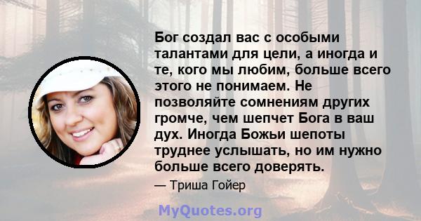 Бог создал вас с особыми талантами для цели, а иногда и те, кого мы любим, больше всего этого не понимаем. Не позволяйте сомнениям других громче, чем шепчет Бога в ваш дух. Иногда Божьи шепоты труднее услышать, но им