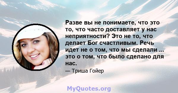 Разве вы не понимаете, что это то, что часто доставляет у нас неприятности? Это не то, что делает Бог счастливым. Речь идет не о том, что мы сделали ... это о том, что было сделано для нас.