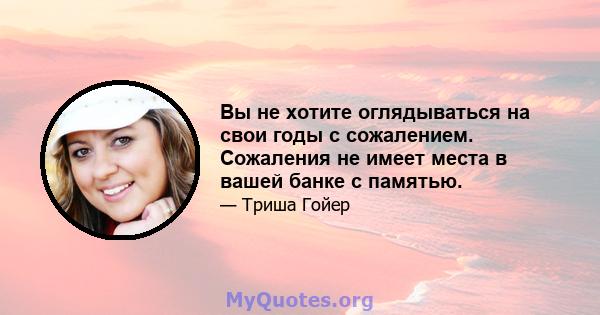 Вы не хотите оглядываться на свои годы с сожалением. Сожаления не имеет места в вашей банке с памятью.