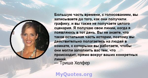 Большую часть времени, с голосованием, вы записываете до того, как они получили графику, и вы также не получаете целого сценария. Я получаю свои линии, когда я появляюсь в тот день. Вы не знаете, что такое остальная