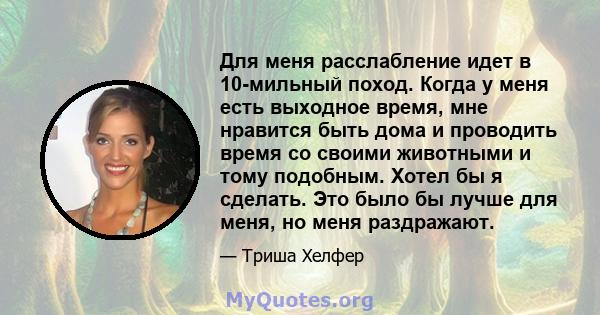 Для меня расслабление идет в 10-мильный поход. Когда у меня есть выходное время, мне нравится быть дома и проводить время со своими животными и тому подобным. Хотел бы я сделать. Это было бы лучше для меня, но меня