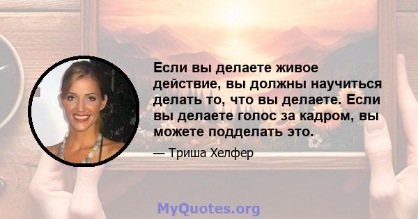 Если вы делаете живое действие, вы должны научиться делать то, что вы делаете. Если вы делаете голос за кадром, вы можете подделать это.