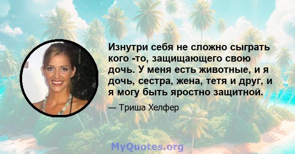 Изнутри себя не сложно сыграть кого -то, защищающего свою дочь. У меня есть животные, и я дочь, сестра, жена, тетя и друг, и я могу быть яростно защитной.