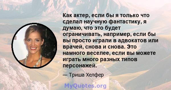 Как актер, если бы я только что сделал научную фантастику, я думаю, что это будет ограничивать, например, если бы вы просто играли в адвокатов или врачей, снова и снова. Это намного веселее, если вы можете играть много