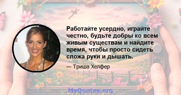 Работайте усердно, играйте честно, будьте добры ко всем живым существам и найдите время, чтобы просто сидеть сложа руки и дышать.