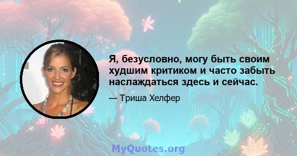 Я, безусловно, могу быть своим худшим критиком и часто забыть наслаждаться здесь и сейчас.