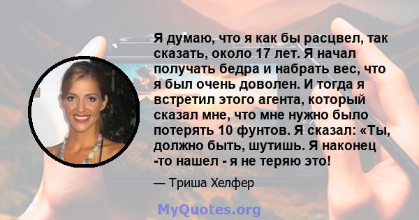 Я думаю, что я как бы расцвел, так сказать, около 17 лет. Я начал получать бедра и набрать вес, что я был очень доволен. И тогда я встретил этого агента, который сказал мне, что мне нужно было потерять 10 фунтов. Я