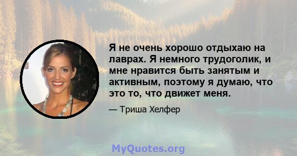 Я не очень хорошо отдыхаю на лаврах. Я немного трудоголик, и мне нравится быть занятым и активным, поэтому я думаю, что это то, что движет меня.