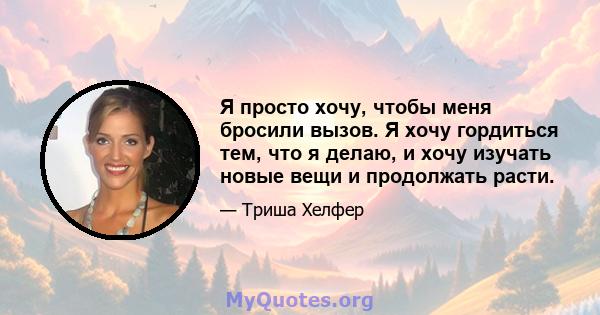 Я просто хочу, чтобы меня бросили вызов. Я хочу гордиться тем, что я делаю, и хочу изучать новые вещи и продолжать расти.