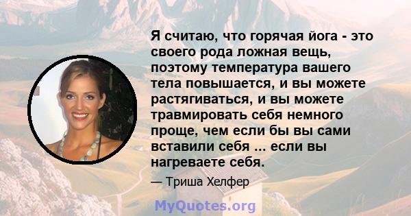 Я считаю, что горячая йога - это своего рода ложная вещь, поэтому температура вашего тела повышается, и вы можете растягиваться, и вы можете травмировать себя немного проще, чем если бы вы сами вставили себя ... если вы 