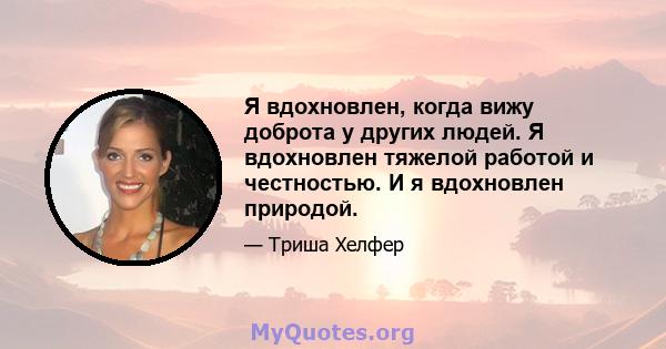 Я вдохновлен, когда вижу доброта у других людей. Я вдохновлен тяжелой работой и честностью. И я вдохновлен природой.