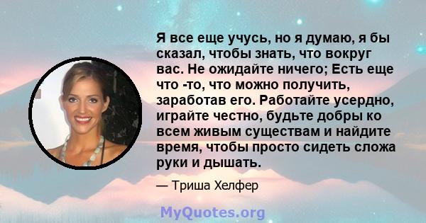 Я все еще учусь, но я думаю, я бы сказал, чтобы знать, что вокруг вас. Не ожидайте ничего; Есть еще что -то, что можно получить, заработав его. Работайте усердно, играйте честно, будьте добры ко всем живым существам и