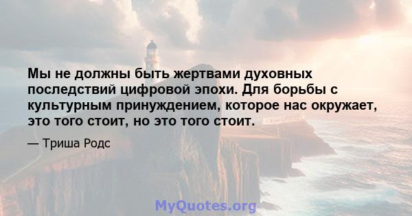 Мы не должны быть жертвами духовных последствий цифровой эпохи. Для борьбы с культурным принуждением, которое нас окружает, это того стоит, но это того стоит.