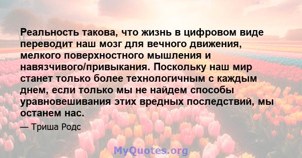 Реальность такова, что жизнь в цифровом виде переводит наш мозг для вечного движения, мелкого поверхностного мышления и навязчивого/привыкания. Поскольку наш мир станет только более технологичным с каждым днем, если