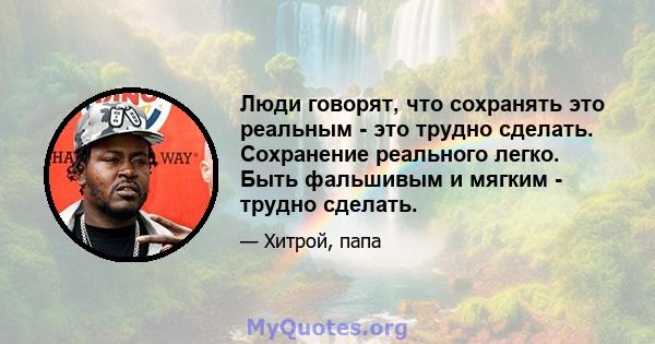 Люди говорят, что сохранять это реальным - это трудно сделать. Сохранение реального легко. Быть фальшивым и мягким - трудно сделать.