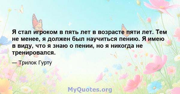 Я стал игроком в пять лет в возрасте пяти лет. Тем не менее, я должен был научиться пению. Я имею в виду, что я знаю о пении, но я никогда не тренировался.