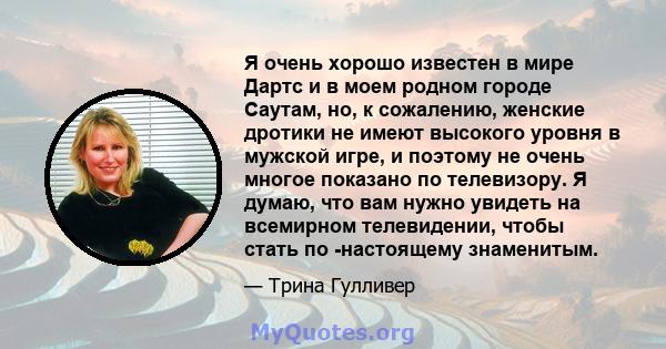 Я очень хорошо известен в мире Дартс и в моем родном городе Саутам, но, к сожалению, женские дротики не имеют высокого уровня в мужской игре, и поэтому не очень многое показано по телевизору. Я думаю, что вам нужно