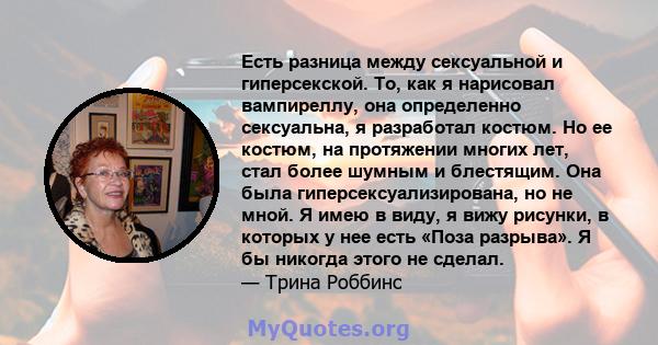 Есть разница между сексуальной и гиперсекской. То, как я нарисовал вампиреллу, она определенно сексуальна, я разработал костюм. Но ее костюм, на протяжении многих лет, стал более шумным и блестящим. Она была