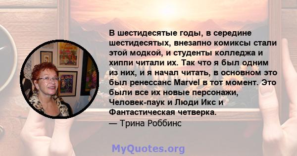 В шестидесятые годы, в середине шестидесятых, внезапно комиксы стали этой модкой, и студенты колледжа и хиппи читали их. Так что я был одним из них, и я начал читать, в основном это был ренессанс Marvel в тот момент.