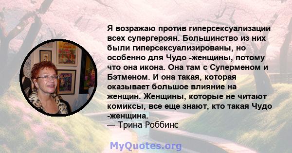 Я возражаю против гиперсексуализации всех супергероян. Большинство из них были гиперсексуализированы, но особенно для Чудо -женщины, потому что она икона. Она там с Суперменом и Бэтменом. И она такая, которая оказывает