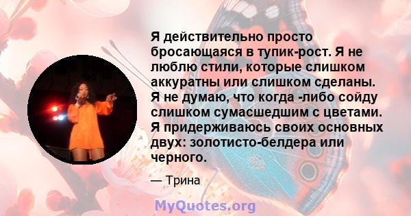 Я действительно просто бросающаяся в тупик-рост. Я не люблю стили, которые слишком аккуратны или слишком сделаны. Я не думаю, что когда -либо сойду слишком сумасшедшим с цветами. Я придерживаюсь своих основных двух: