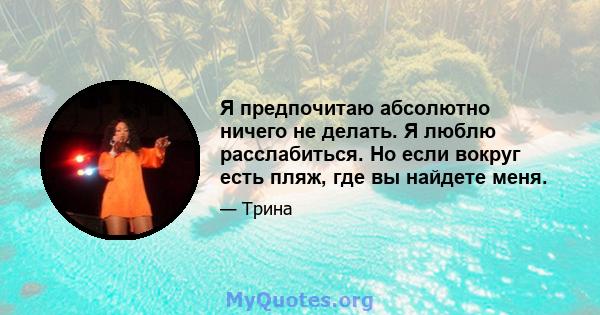 Я предпочитаю абсолютно ничего не делать. Я люблю расслабиться. Но если вокруг есть пляж, где вы найдете меня.