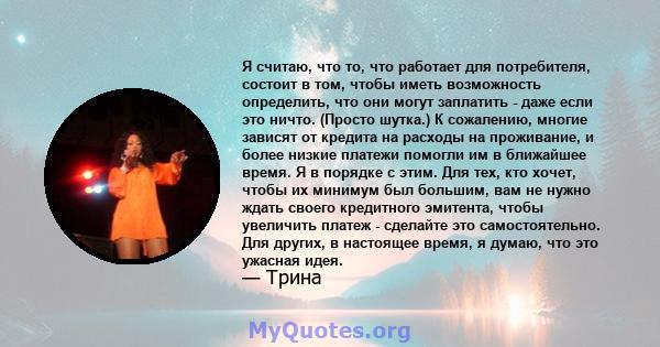 Я считаю, что то, что работает для потребителя, состоит в том, чтобы иметь возможность определить, что они могут заплатить - даже если это ничто. (Просто шутка.) К сожалению, многие зависят от кредита на расходы на