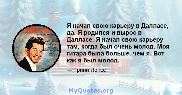 Я начал свою карьеру в Далласе, да. Я родился и вырос в Далласе. Я начал свою карьеру там, когда был очень молод. Моя гитара была больше, чем я. Вот как я был молод.