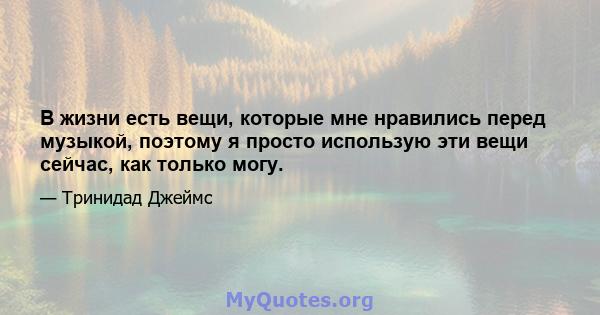 В жизни есть вещи, которые мне нравились перед музыкой, поэтому я просто использую эти вещи сейчас, как только могу.