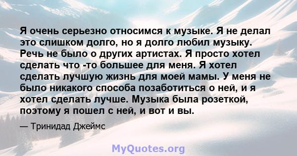 Я очень серьезно относимся к музыке. Я не делал это слишком долго, но я долго любил музыку. Речь не было о других артистах. Я просто хотел сделать что -то большее для меня. Я хотел сделать лучшую жизнь для моей мамы. У