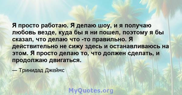 Я просто работаю. Я делаю шоу, и я получаю любовь везде, куда бы я ни пошел, поэтому я бы сказал, что делаю что -то правильно. Я действительно не сижу здесь и останавливаюсь на этом. Я просто делаю то, что должен