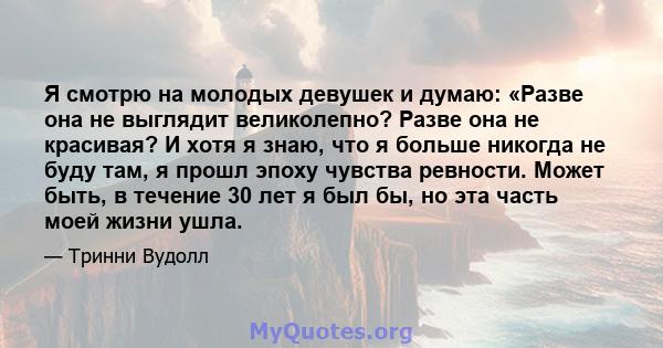 Я смотрю на молодых девушек и думаю: «Разве она не выглядит великолепно? Разве она не красивая? И хотя я знаю, что я больше никогда не буду там, я прошл эпоху чувства ревности. Может быть, в течение 30 лет я был бы, но