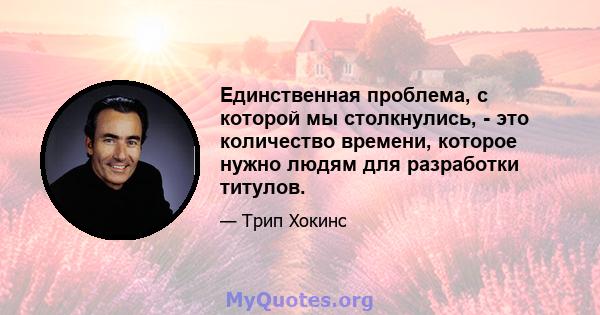 Единственная проблема, с которой мы столкнулись, - это количество времени, которое нужно людям для разработки титулов.