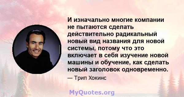 И изначально многие компании не пытаются сделать действительно радикальный новый вид названия для новой системы, потому что это включает в себя изучение новой машины и обучение, как сделать новый заголовок одновременно.