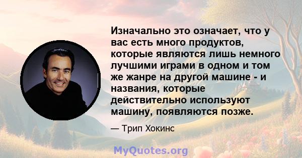 Изначально это означает, что у вас есть много продуктов, которые являются лишь немного лучшими играми в одном и том же жанре на другой машине - и названия, которые действительно используют машину, появляются позже.