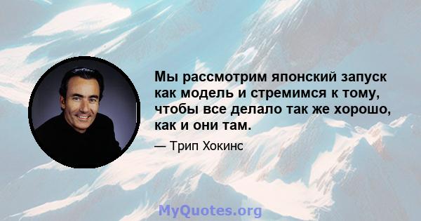 Мы рассмотрим японский запуск как модель и стремимся к тому, чтобы все делало так же хорошо, как и они там.