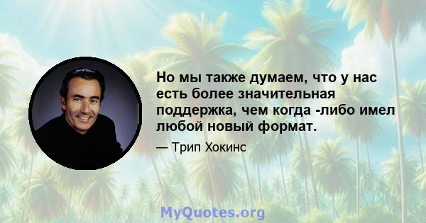 Но мы также думаем, что у нас есть более значительная поддержка, чем когда -либо имел любой новый формат.