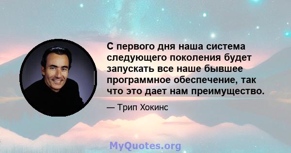 С первого дня наша система следующего поколения будет запускать все наше бывшее программное обеспечение, так что это дает нам преимущество.