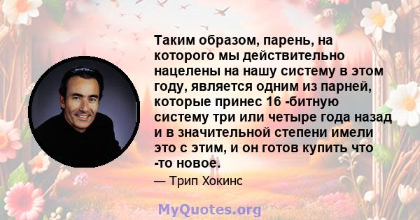 Таким образом, парень, на которого мы действительно нацелены на нашу систему в этом году, является одним из парней, которые принес 16 -битную систему три или четыре года назад и в значительной степени имели это с этим,