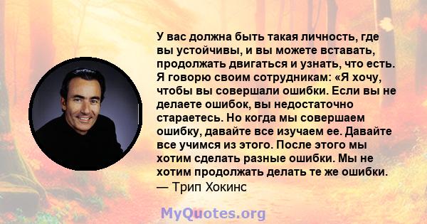 У вас должна быть такая личность, где вы устойчивы, и вы можете вставать, продолжать двигаться и узнать, что есть. Я говорю своим сотрудникам: «Я хочу, чтобы вы совершали ошибки. Если вы не делаете ошибок, вы